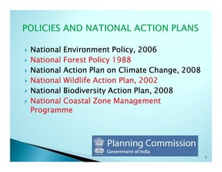 National Environment Policy, 2006
National Forest Policy 1988
National Action Plan on Climate Change, 2008
National Wildlife Action Plan, 2002
National Biodiversity Action Plan, 2008
National Coastal Zone Management
Programme




                                               5
 