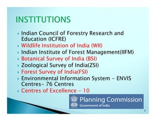 Indian Council of Forestry Research and
Education (ICFRE)
Wildlife Institution of India (WII)
Indian Institute of Forest Management(IIFM)
Botanical Survey of India (BSI)
Zoological Survey of India(ZSI)
Forest Survey of India(FSI)
Environmental Information System - ENVIS
Centres- 76 Centres
Centres of Excellence - 10


                                              9
 