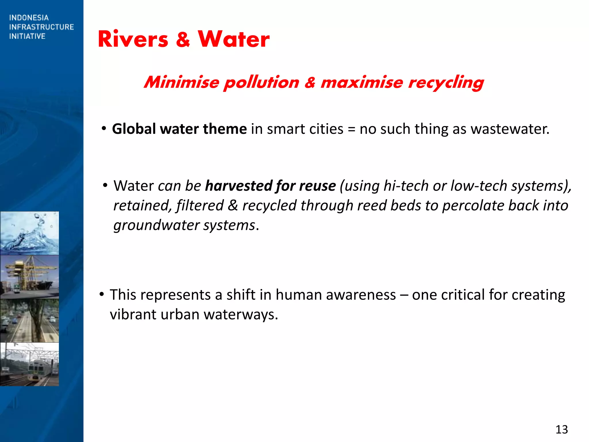 13
Rivers & Water
• This represents a shift in human awareness – one critical for creating
vibrant urban waterways.
• Global water theme in smart cities = no such thing as wastewater.
• Water can be harvested for reuse (using hi-tech or low-tech systems),
retained, filtered & recycled through reed beds to percolate back into
groundwater systems.
Minimise pollution & maximise recycling
 