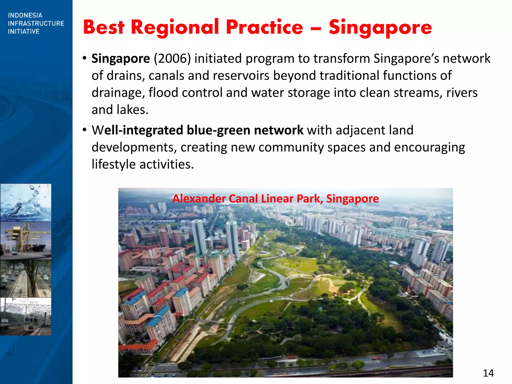 14
Best Regional Practice – Singapore
• Singapore (2006) initiated program to transform Singapore’s network
of drains, canals and reservoirs beyond traditional functions of
drainage, flood control and water storage into clean streams, rivers
and lakes.
• Well-integrated blue-green network with adjacent land
developments, creating new community spaces and encouraging
lifestyle activities.
Alexander Canal Linear Park, Singapore
 