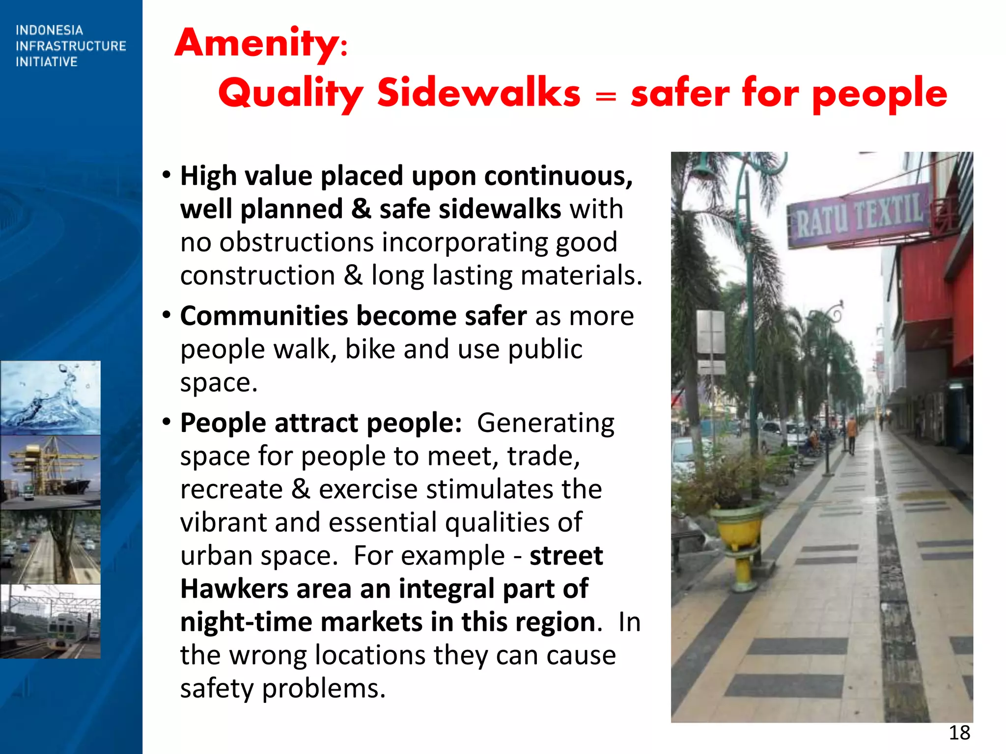 18
Amenity:
Quality Sidewalks = safer for people
• High value placed upon continuous,
well planned & safe sidewalks with
no obstructions incorporating good
construction & long lasting materials.
• Communities become safer as more
people walk, bike and use public
space.
• People attract people: Generating
space for people to meet, trade,
recreate & exercise stimulates the
vibrant and essential qualities of
urban space. For example - street
Hawkers area an integral part of
night-time markets in this region. In
the wrong locations they can cause
safety problems.
 