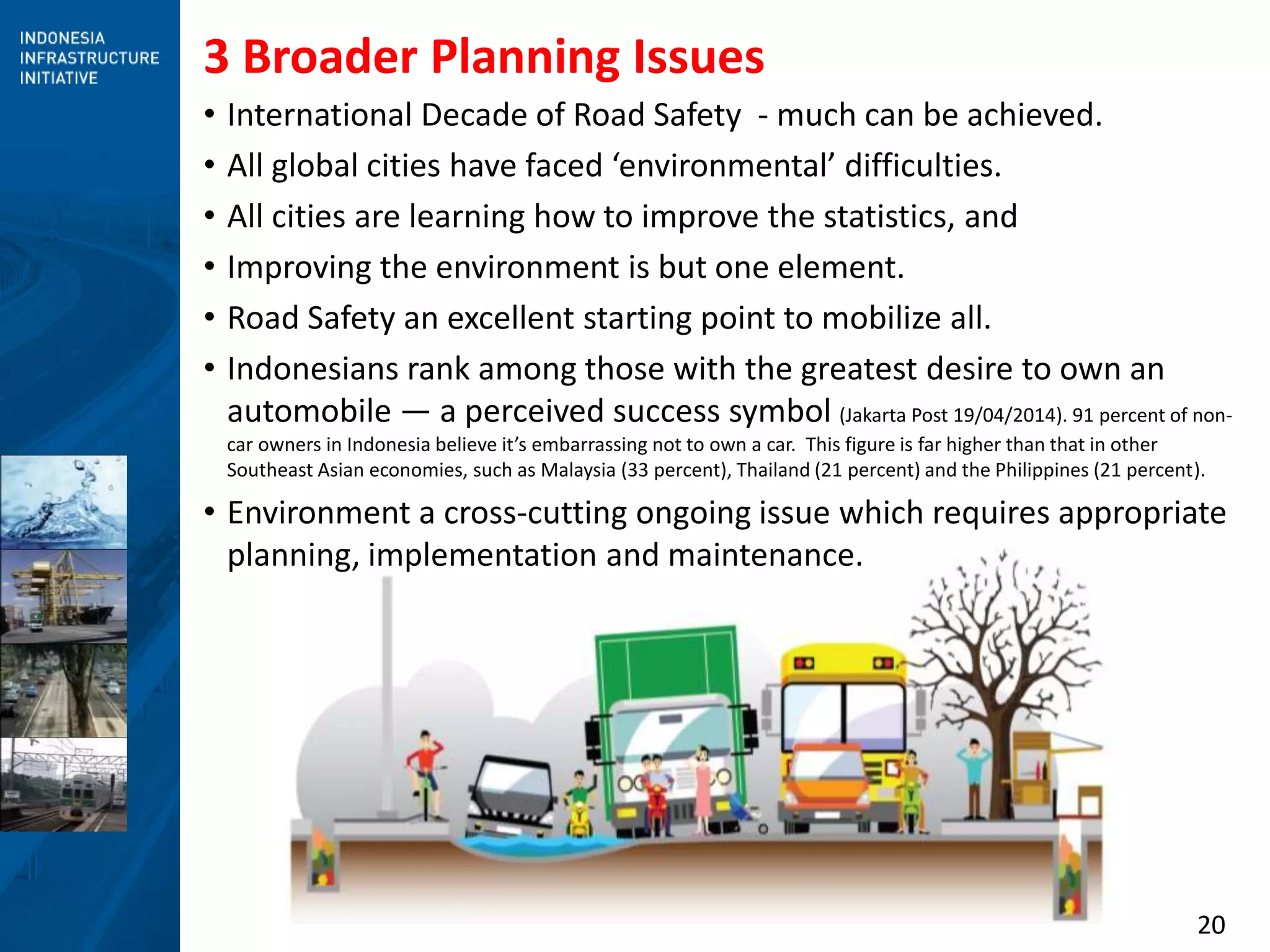 20
3 Broader Planning Issues
• International Decade of Road Safety - much can be achieved.
• All global cities have faced ‘environmental’ difficulties.
• All cities are learning how to improve the statistics, and
• Improving the environment is but one element.
• Road Safety an excellent starting point to mobilize all.
• Indonesians rank among those with the greatest desire to own an
automobile — a perceived success symbol (Jakarta Post 19/04/2014). 91 percent of non-
car owners in Indonesia believe it’s embarrassing not to own a car. This figure is far higher than that in other
Southeast Asian economies, such as Malaysia (33 percent), Thailand (21 percent) and the Philippines (21 percent).
• Environment a cross-cutting ongoing issue which requires appropriate
planning, implementation and maintenance.
 