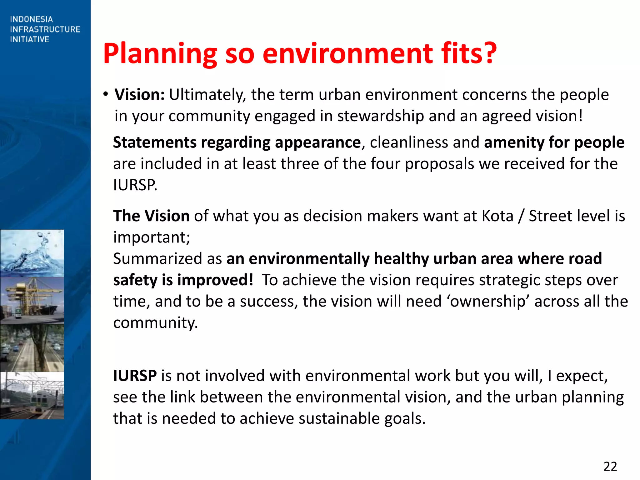 22
Planning so environment fits?
• Vision: Ultimately, the term urban environment concerns the people
in your community engaged in stewardship and an agreed vision!
Statements regarding appearance, cleanliness and amenity for people
are included in at least three of the four proposals we received for the
IURSP.
The Vision of what you as decision makers want at Kota / Street level is
important;
Summarized as an environmentally healthy urban area where road
safety is improved! To achieve the vision requires strategic steps over
time, and to be a success, the vision will need ‘ownership’ across all the
community.
IURSP is not involved with environmental work but you will, I expect,
see the link between the environmental vision, and the urban planning
that is needed to achieve sustainable goals.
 