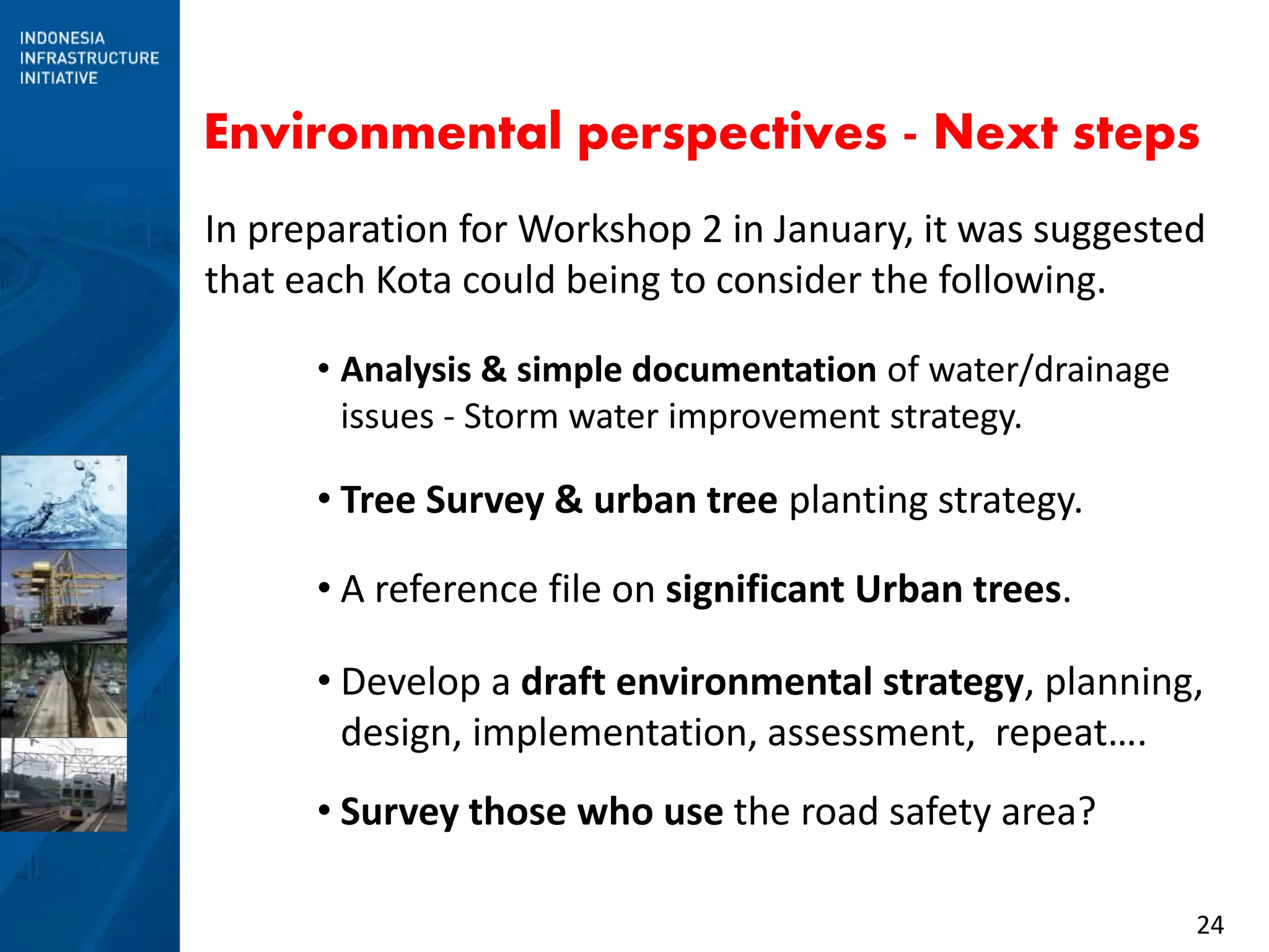 24
Environmental perspectives - Next steps
In preparation for Workshop 2 in January, it was suggested
that each Kota could being to consider the following.
• Analysis & simple documentation of water/drainage
issues - Storm water improvement strategy.
• Tree Survey & urban tree planting strategy.
• A reference file on significant Urban trees.
• Develop a draft environmental strategy, planning,
design, implementation, assessment, repeat….
• Survey those who use the road safety area?
 