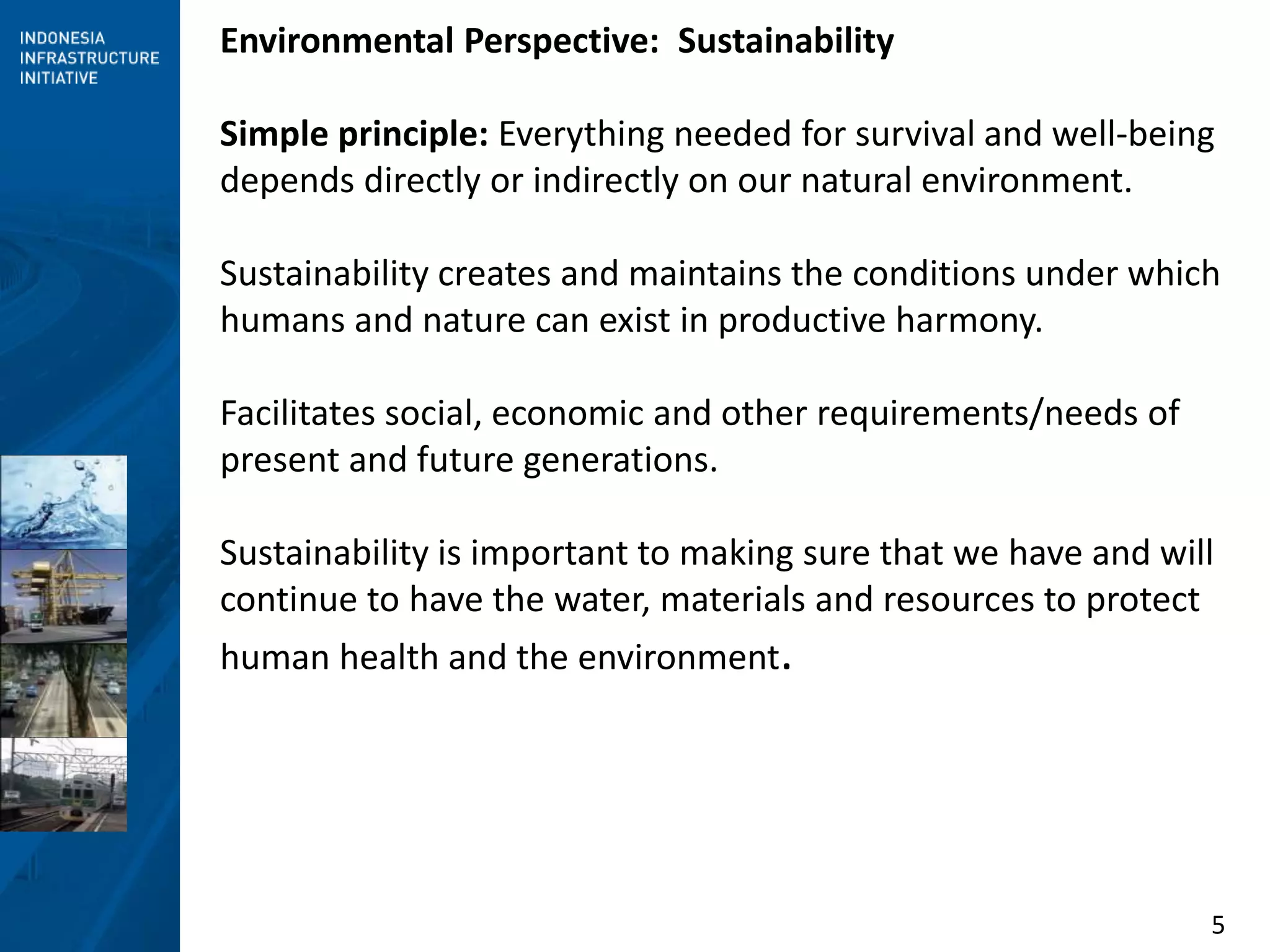 5
Environmental Perspective: Sustainability
Simple principle: Everything needed for survival and well-being
depends directly or indirectly on our natural environment.
Sustainability creates and maintains the conditions under which
humans and nature can exist in productive harmony.
Facilitates social, economic and other requirements/needs of
present and future generations.
Sustainability is important to making sure that we have and will
continue to have the water, materials and resources to protect
human health and the environment.
 