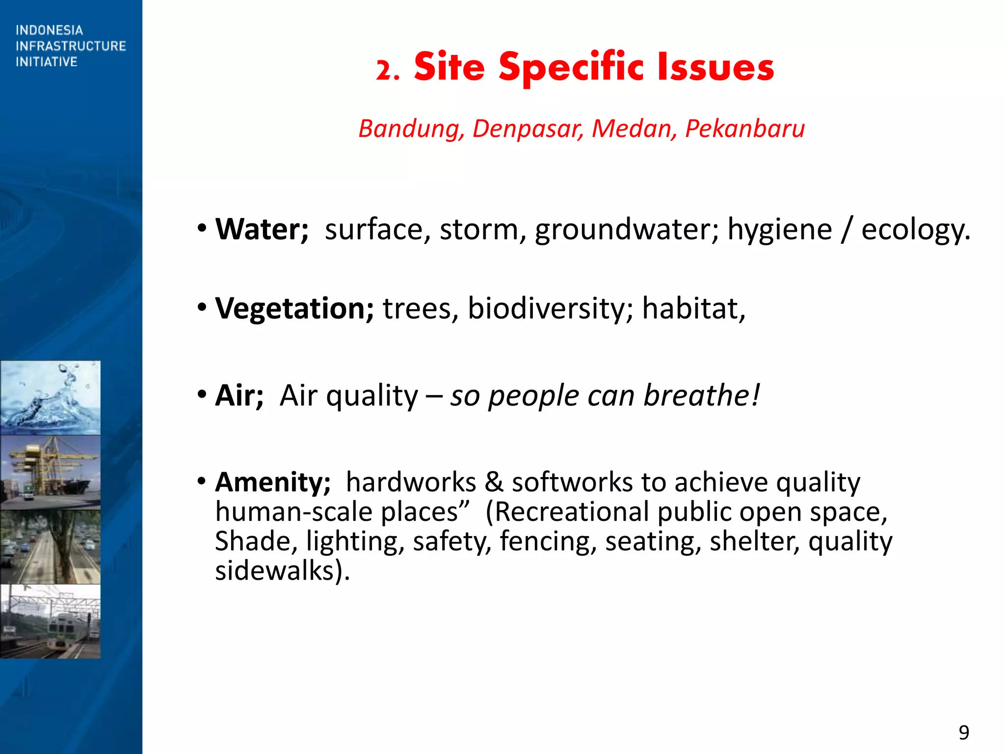 9
2. Site Specific Issues
• Water; surface, storm, groundwater; hygiene / ecology.
• Vegetation; trees, biodiversity; habitat,
• Amenity; hardworks & softworks to achieve quality
human-scale places” (Recreational public open space,
Shade, lighting, safety, fencing, seating, shelter, quality
sidewalks).
Bandung, Denpasar, Medan, Pekanbaru
• Air; Air quality – so people can breathe!
 