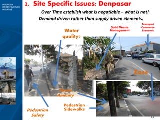 11
2. Site Specific Issues; Denpasar
Over Time establish what is negotiable – what is not!
Pedestrian
Sidewalks
Shade
Amenity
Water
quality?
Transport
Commerce
Economic
Pedestrian
Safety
Solid Waste
Management
Zoss
Demand driven rather than supply driven elements.
 