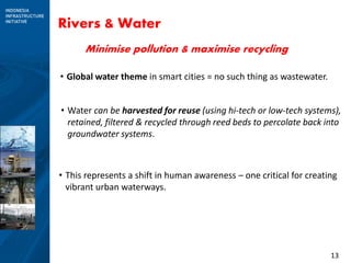 13
Rivers & Water
• This represents a shift in human awareness – one critical for creating
vibrant urban waterways.
• Global water theme in smart cities = no such thing as wastewater.
• Water can be harvested for reuse (using hi-tech or low-tech systems),
retained, filtered & recycled through reed beds to percolate back into
groundwater systems.
Minimise pollution & maximise recycling
 