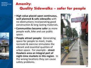 18
Amenity:
Quality Sidewalks = safer for people
• High value placed upon continuous,
well planned & safe sidewalks with
no obstructions incorporating good
construction & long lasting materials.
• Communities become safer as more
people walk, bike and use public
space.
• People attract people: Generating
space for people to meet, trade,
recreate & exercise stimulates the
vibrant and essential qualities of
urban space. For example - street
Hawkers area an integral part of
night-time markets in this region. In
the wrong locations they can cause
safety problems.
 