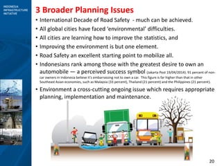 20
3 Broader Planning Issues
• International Decade of Road Safety - much can be achieved.
• All global cities have faced ‘environmental’ difficulties.
• All cities are learning how to improve the statistics, and
• Improving the environment is but one element.
• Road Safety an excellent starting point to mobilize all.
• Indonesians rank among those with the greatest desire to own an
automobile — a perceived success symbol (Jakarta Post 19/04/2014). 91 percent of non-
car owners in Indonesia believe it’s embarrassing not to own a car. This figure is far higher than that in other
Southeast Asian economies, such as Malaysia (33 percent), Thailand (21 percent) and the Philippines (21 percent).
• Environment a cross-cutting ongoing issue which requires appropriate
planning, implementation and maintenance.
 
