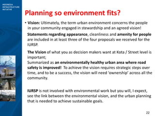 22
Planning so environment fits?
• Vision: Ultimately, the term urban environment concerns the people
in your community engaged in stewardship and an agreed vision!
Statements regarding appearance, cleanliness and amenity for people
are included in at least three of the four proposals we received for the
IURSP.
The Vision of what you as decision makers want at Kota / Street level is
important;
Summarized as an environmentally healthy urban area where road
safety is improved! To achieve the vision requires strategic steps over
time, and to be a success, the vision will need ‘ownership’ across all the
community.
IURSP is not involved with environmental work but you will, I expect,
see the link between the environmental vision, and the urban planning
that is needed to achieve sustainable goals.
 