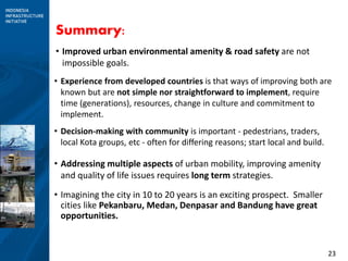23
Summary:
• Improved urban environmental amenity & road safety are not
impossible goals.
• Experience from developed countries is that ways of improving both are
known but are not simple nor straightforward to implement, require
time (generations), resources, change in culture and commitment to
implement.
• Decision-making with community is important - pedestrians, traders,
local Kota groups, etc - often for differing reasons; start local and build.
• Addressing multiple aspects of urban mobility, improving amenity
and quality of life issues requires long term strategies.
• Imagining the city in 10 to 20 years is an exciting prospect. Smaller
cities like Pekanbaru, Medan, Denpasar and Bandung have great
opportunities.
 