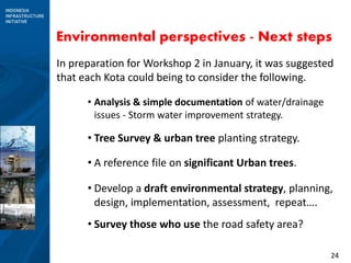 24
Environmental perspectives - Next steps
In preparation for Workshop 2 in January, it was suggested
that each Kota could being to consider the following.
• Analysis & simple documentation of water/drainage
issues - Storm water improvement strategy.
• Tree Survey & urban tree planting strategy.
• A reference file on significant Urban trees.
• Develop a draft environmental strategy, planning,
design, implementation, assessment, repeat….
• Survey those who use the road safety area?
 
