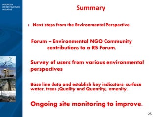 25
Summary
1. Next steps from the Environmental Perspective.
Forum – Environmental NGO Community
contributions to a RS Forum.
Survey of users from various environmental
perspectives
Base line data and establish key indicators; surface
water, trees (Quality and Quantity), amenity.
Ongoing site monitoring to improve.
 