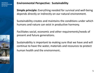 5
Environmental Perspective: Sustainability
Simple principle: Everything needed for survival and well-being
depends directly or indirectly on our natural environment.
Sustainability creates and maintains the conditions under which
humans and nature can exist in productive harmony.
Facilitates social, economic and other requirements/needs of
present and future generations.
Sustainability is important to making sure that we have and will
continue to have the water, materials and resources to protect
human health and the environment.
 