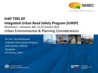 INDONESIA
INFRASTRUCTURE
INITIATIVE
IndII T281.02
Integrated Urban Road Safety Program (IURSP)
Workshop 2 – Denpasar, Bali. 22-23 January, 2015
Urban Environmental & Planning Considerations
Dr. A.G. Tony McDonald
VicRoads International Projects
IndII Activity T250.05
Denpasar
22 January, 2014
 