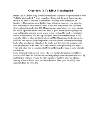 Overtones In To Kill A Mockingbird
Harper Lee is a fan of using subtle undertones and overtones everywhere in her book
To Kill a Mockingbird. A good example of this is with the quote Sometimes the
Bible in the hand of one man is worse than a whiskey bottle in the hand of
[another]...There are just some kind of men...who re so busy worrying about the
next world they ve never learned to live in this one, and you can look down the
street and see the results. (pg. 60). This quote, as a stand alone, gets gears turning,
but once it s paired with the rest of the book, it gives an entirely new perspective
on a problem that so many people ignore or don t notice. Her book is completely
littered with examples that back up this quote and it s intended meaning. A few
examples of this is when the foot washers call MissMaudie and her flowers a sin,
when the foot washers quote scripture to Miss Maudie and she quotes some right
back, when Mrs. Farrow talks about the blacks as if they are wild animals, when
Mrs. Merriweather talks about the cooks and field hands grumbling after Tom s
Trials and when Jem is explaining to Dill why Dolphus Raymond is somewhat of a
town outcast.
Some of the extremely devout people (the foot washers for example), tend to be
more worried about the next life instead of enjoying the one they currently have. By
preferring to be inside reading the Bible instead of outdoors enjoying life and
wanting others to do the same, they show how the Bible gives the ability to be
scrutinized less by peers. But
 