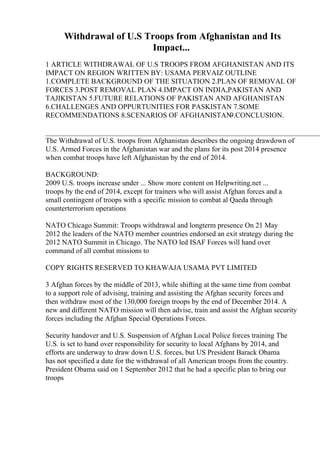 Withdrawal of U.S Troops from Afghanistan and Its
Impact...
1 ARTICLE WITHDRAWAL OF U.S TROOPS FROM AFGHANISTAN AND ITS
IMPACT ON REGION WRITTEN BY: USAMA PERVAIZ OUTLINE
1.COMPLETE BACKGROUND OF THE SITUATION 2.PLAN OF REMOVAL OF
FORCES 3.POST REMOVAL PLAN 4.IMPACT ON INDIA,PAKISTAN AND
TAJIKISTAN 5.FUTURE RELATIONS OF PAKISTAN AND AFGHANISTAN
6.CHALLENGES AND OPPURTUNITIES FOR PASKISTAN 7.SOME
RECOMMENDATIONS 8.SCENARIOS OF AFGHANISTAN
9.CONCLUSION.
____________________________________________________________________________
The Withdrawal of U.S. troops from Afghanistan describes the ongoing drawdown of
U.S. Armed Forces in the Afghanistan war and the plans for its post 2014 presence
when combat troops have left Afghanistan by the end of 2014.
BACKGROUND:
2009 U.S. troops increase under ... Show more content on Helpwriting.net ...
troops by the end of 2014, except for trainers who will assist Afghan forces and a
small contingent of troops with a specific mission to combat al Qaeda through
counterterrorism operations
NATO Chicago Summit: Troops withdrawal and longterm presence On 21 May
2012 the leaders of the NATO member countries endorsed an exit strategy during the
2012 NATO Summit in Chicago. The NATO led ISAF Forces will hand over
command of all combat missions to
COPY RIGHTS RESERVED TO KHAWAJA USAMA PVT LIMITED
3 Afghan forces by the middle of 2013, while shifting at the same time from combat
to a support role of advising, training and assisting the Afghan security forces and
then withdraw most of the 130,000 foreign troops by the end of December 2014. A
new and different NATO mission will then advise, train and assist the Afghan security
forces including the Afghan Special Operations Forces.
Security handover and U.S. Suspension of Afghan Local Police forces training The
U.S. is set to hand over responsibility for security to local Afghans by 2014, and
efforts are underway to draw down U.S. forces, but US President Barack Obama
has not specified a date for the withdrawal of all American troops from the country.
President Obama said on 1 September 2012 that he had a specific plan to bring our
troops
 