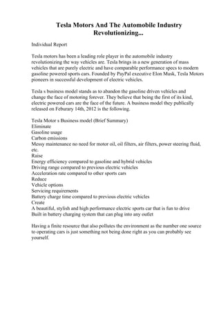 Tesla Motors And The Automobile Industry
Revolutionizing...
Individual Report
Tesla motors has been a leading role player in the automobile industry
revolutionizing the way vehicles are. Tesla brings in a new generation of mass
vehicles that are purely electric and have comparable performance specs to modern
gasoline powered sports cars. Founded by PayPal executive Elon Musk, Tesla Motors
pioneers in successful development of electric vehicles.
Tesla s business model stands as to abandon the gasoline driven vehicles and
change the face of motoring forever. They believe that being the first of its kind,
electric powered cars are the face of the future. A business model they publically
released on Feburary 14th, 2012 is the following.
Tesla Motor s Business model (Brief Summary)
Eliminate
Gasoline usage
Carbon emissions
Messy maintenance no need for motor oil, oil filters, air filters, power steering fluid,
etc.
Raise
Energy efficiency compared to gasoline and hybrid vehicles
Driving range compared to previous electric vehicles
Acceleration rate compared to other sports cars
Reduce
Vehicle options
Servicing requirements
Battery charge time compared to previous electric vehicles
Create
A beautiful, stylish and high performance electric sports car that is fun to drive
Built in battery charging system that can plug into any outlet
Having a finite resource that also pollutes the environment as the number one source
to operating cars is just something not being done right as you can probably see
yourself.
 