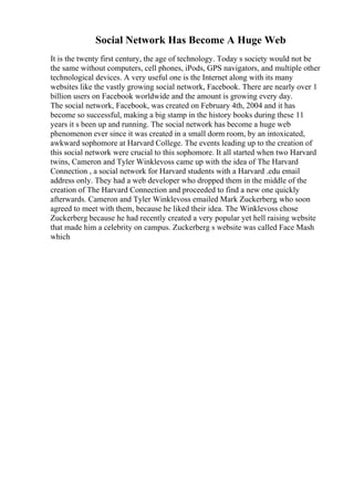 Social Network Has Become A Huge Web
It is the twenty first century, the age of technology. Today s society would not be
the same without computers, cell phones, iPods, GPS navigators, and multiple other
technological devices. A very useful one is the Internet along with its many
websites like the vastly growing social network, Facebook. There are nearly over 1
billion users on Facebook worldwide and the amount is growing every day.
The social network, Facebook, was created on February 4th, 2004 and it has
become so successful, making a big stamp in the history books during these 11
years it s been up and running. The social network has become a huge web
phenomenon ever since it was created in a small dorm room, by an intoxicated,
awkward sophomore at Harvard College. The events leading up to the creation of
this social network were crucial to this sophomore. It all started when two Harvard
twins, Cameron and Tyler Winklevoss came up with the idea of The Harvard
Connection , a social network for Harvard students with a Harvard .edu email
address only. They had a web developer who dropped them in the middle of the
creation of The Harvard Connection and proceeded to find a new one quickly
afterwards. Cameron and Tyler Winklevoss emailed Mark Zuckerberg, who soon
agreed to meet with them, because he liked their idea. The Winklevoss chose
Zuckerberg because he had recently created a very popular yet hell raising website
that made him a celebrity on campus. Zuckerberg s website was called Face Mash
which
 