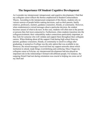 The Importance Of Student Cognitive Development
As I consider my interpersonal, intrapersonal, and cognitive development, I find that
my collegiate career reflects the themes emphasized in Student Connectedness
Theory. According to the interpersonal component of this theory, students rely on
various sources of people before making decisions, such as their parents, family
relatives, professors, mentors, guidance counselors, friends, or community. However,
when studentsreceive mixed messages about a particular decision, the student
becomes unsure of what to do next. In this case, students will often turn to the person
or persons they feel most connected to. Furthermore, when students transition into the
collegeenvironment, their vulnerability makes connections particularly important, as
they look for someone who will validate and support them throughout their collegiate
careers. When thinking about all the support I had during high school from my
parents, guidance counselors, friends, or community to enroll in college after
graduating, it seemed as if college was the only option that was available to me.
However, the mixed messages I received from my support networks about which
institution to attend, made things overwhelming and confusing. Once I began my
collegiate career at Felician, my interpersonal development had also played an
important role in the relationships I formed with different people. For instance, the
outgoing friend I had met during orientation was crucial to helping me come out of
my shell and
 