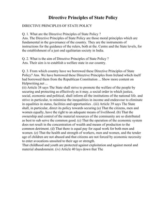 Directive Principles of State Policy
DIRECTIVE PRINCIPLES OF STATE POLICY
Q. 1. What are the Directive Principles of State Policy ?
Ans. The Directive Principles of State Policy are those moral principles which are
fundamental in the governance of the country. They are the instruments of
instructions for the guidance of the rulers, both at the. Centre and the State levels, for
the establishment of a just ond egalitarian society in India.
Q. 2. What is the aim of Directive Principles of State Policy ?
Ans. Their aim is to establish a welfare state in our country.
Q. 3. From which country have we borrowed these Directive Principles of State
Policy? Ans. We have borrowed these Directive Principles from Ireland which itself
had borrowed them from the Republican Constitution ... Show more content on
Helpwriting.net ...
(ii) Article 38 says The State shall strive to promote the welfare of the people by
securing and protecting as effectively as it may, a social order in which justice,
social, economic and political, shall inform all the institutions of the national life. and
strive in particular, to minimise the inequalities in income and endeavour to eliminate
in equalities in status, facilities and opportunities . (iii) Article 39 says The State
shall, in particular, direct its policy towards securing (a) That the citizens, men and
women equally, have the right to an adequate means of livelihood. (b) That the
ownership and control of the material resources of the community are so distributed
as best to sub serve the common good. (c) That the operation of the economic system
does not result in the concentration of wealth and means of production to the
common detriment. (d) That there is equal pay for equal work for both men and
women. (e) That the health and strength of workers, men and women, and the tender
age of children are not abused and that citizens are not forced by economic necessity
to enter avocations unsuited to their age or strength.
That childhood and youth are protected against exploitation and against moral and
material abandonment. (iv) Article 40 lays down that The
 