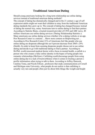 Traditional American Dating
Should young americans looking for a long term relationship use online dating
services instead of traditional american dating methods?
The concept of dating has dramatically changed and in the 21 century s age of self
expression adults might not want their children to stray from the traditional American
dating standards they grew up in. The concept of dating has changed because instead
of dating the normal way, many Americans turn to online dating to find their partner.
According to Statistic Brain, a trusted research provider of CNN and ABC news, 40
million Americans use online dating services ( Dating/ Relationship Statistics ).
Many americans use online dating services whether it be a dating website or an app.
Pew Research Center is a statistic ... Show more content on Helpwriting.net ...
According to Pew Research Center 21% of Americans feel like people who use
online dating are desperate although this an 8 percent decrease from 2005 s 29%
(Smith). In order to keep from seeming desperate people choose not to use online
dating and decide to go with traditional dating to find a partner. According to
Dr.Phil, world renowned medical doctor with a focus in mental health, a catfish is a
person who who creates a false online identity in the hopes of luring people into
romantic relationships (McGraw). Catfishing could discourage people from using
online dating due to a lack of trustworthiness when it comes to trusting a person s
profile information when trying to talk to them. According to Jeffrey Hancock,
Catalina Toma, and Nicole Ellison , professors that study communications at Cornell
and Michigan state University, what people do not realize is that catfishing is
actually very rare and people often just lie about little things like weight and height
 