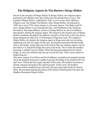 The Religious Aspects In Tim Burton s Sleepy Hollow
Devout in the storyline of Sleepy Hollow In Sleepy Hollow, the religious aspect
portrayed in the different story lines reflect the time periods they are set in. The
Legend of Sleepy Hollow , published in 1820, is set in a time where different
religions were very limited. Tim Burton s film, Sleepy Hollow was released in
1999, but is set in 1799, where religion is a bit more obscure. The Hollywood TV
show, Sleepy Hollow is set in the present time, with flashbacks to the American
Revolution. The many different versions of Sleepy Hollow are all set in different
time periods, altering the religious aspect. The religion in the original story of Sleepy
Hollow transforms throughout the different variations of the story, as the story line is
being changed year after year. In Washington Irvings short story, The Legend of
Sleepy Hollow, he displays the religious aspect as being exact and very occurring,
happening over and over again. In the story, the headless horseman had been heard
close to the bridge, sitting right next to the church. But, the religious aspect is not by
the church, it is indeed the bridge that crosses the brook. This is where the headless
horseman is unable to go any further. When the horseman approaches the church
bridge, he turns into skeleton and runs up over the hill and... Show more content on
Helpwriting.net ...
This show, starring Tom Mison and Nicole Beharie, contradicts the original storyline
where the headless horseman is unable to get past the bridge to the church (Full Cast
and Crew). Within the first couple episodes of this series, the headless horseman is
already entering and inside of the church grounds. In this scene, the headless
horseman follows Ichabod Crane and enters the graveyard right beside the church.
There, the horseman beheads the pastor of the church, following after his name, the
Headless Horseman (Sleepy Hollow
 