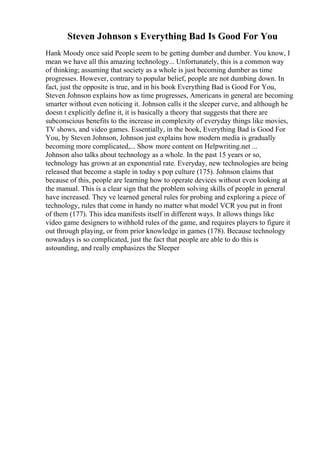 Steven Johnson s Everything Bad Is Good For You
Hank Moody once said People seem to be getting dumber and dumber. You know, I
mean we have all this amazing technology... Unfortunately, this is a common way
of thinking; assuming that society as a whole is just becoming dumber as time
progresses. However, contrary to popular belief, people are not dumbing down. In
fact, just the opposite is true, and in his book Everything Bad is Good For You,
Steven Johnson explains how as time progresses, Americans in general are becoming
smarter without even noticing it. Johnson calls it the sleeper curve, and although he
doesn t explicitly define it, it is basically a theory that suggests that there are
subconscious benefits to the increase in complexity of everyday things like movies,
TV shows, and video games. Essentially, in the book, Everything Bad is Good For
You, by Steven Johnson, Johnson just explains how modern media is gradually
becoming more complicated,... Show more content on Helpwriting.net ...
Johnson also talks about technology as a whole. In the past 15 years or so,
technology has grown at an exponential rate. Everyday, new technologies are being
released that become a staple in today s pop culture (175). Johnson claims that
because of this, people are learning how to operate devices without even looking at
the manual. This is a clear sign that the problem solving skills of people in general
have increased. They ve learned general rules for probing and exploring a piece of
technology, rules that come in handy no matter what model VCR you put in front
of them (177). This idea manifests itself in different ways. It allows things like
video game designers to withhold rules of the game, and requires players to figure it
out through playing, or from prior knowledge in games (178). Because technology
nowadays is so complicated, just the fact that people are able to do this is
astounding, and really emphasizes the Sleeper
 