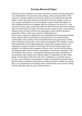 Eczema Research Paper
What are the home remedies for eczema, and what is eczema? Eczema (dermatitis)
is an inflammation of the skin that causes itching, redness and discomfort. If the
eczema is a chronic problem, the skin will continue to itch and become thick like
leather. Usually dry scales develop, and the skin s color may change. Eczema is
very common and affects one in twelve people. Eczema usually first appears in
early childhood and tends to disappear when the child grows up. However, it can
resurface at a later stage, and can also affect an adult who hasn t previously suffered.
There are kinds types of eczema. The main ones are contact eczema, caused when an
allergen comes in contact with the skin, and atopic eczema which is passed on
genetically. Others... Show more content on Helpwriting.net ...
Fruits such as cranberries, blueberries, pears and bananas are recommended. Munk
beans, bamboo shoots and purslane are also beneficial. You should consume
essential fatty acids everyday. Flaxseed and flaxseed oil are great sources of fatty
acids. Add some oil and seeds to your foods and vegetables. Do not bake or expose
flaxseeds and their oils to high temperature, because they change with heat. It is
important to increase the intake of cold water fish such as herring, salmon and
mackerel. For children, add a teaspoon of fish oil a day. Fat from the fish reduces
swellings and adds moist to the skin. Eat pumpkin or sun flower seeds daily. They
are excellent source of zinc, a mineral that encourages the proper metabolism of
essential fatty acids. Reduce your caffeine intake as it dehydrates the skin. Drink
plenty of water daily for the skin to be moist. Candidiasis is a possible cause of
eczema, so eat cultured or sour products everyday to stimulate the growth of good
bacteria which is needed for good immune system. Diet home remedies for eczema
play a very significant role in treating eczema. Which foods cause eczema? Allergy
to foods especially milk can cause eczema mostly in
 