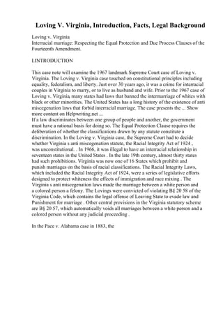 Loving V. Virginia, Introduction, Facts, Legal Background
Loving v. Virginia
Interracial marriage: Respecting the Equal Protection and Due Process Clauses of the
Fourteenth Amendment.
I.INTRODUCTION
This case note will examine the 1967 landmark Supreme Court case of Loving v.
Virginia. The Loving v. Virginia case touched on constitutional principles including
equality, federalism, and liberty. Just over 30 years ago, it was a crime for interracial
couples in Virginia to marry, or to live as husband and wife. Prior to the 1967 case of
Loving v. Virginia, many states had laws that banned the intermarriage of whites with
black or other minorities. The United States has a long history of the existence of anti
miscegenation laws that forbid interracial marriage. The case presents the ... Show
more content on Helpwriting.net ...
If a law discriminates between one group of people and another, the government
must have a rational basis for doing so. The Equal Protection Clause requires the
deliberation of whether the classifications drawn by any statute constitute a
discrimination. In the Loving v. Virginia case, the Supreme Court had to decide
whether Virginia s anti miscegenation statute, the Racial Integrity Act of 1924 ,
was unconstitutional. . In 1966, it was illegal to have an interracial relationship in
seventeen states in the United States . In the late 19th century, almost thirty states
had such prohibitions. Virginia was now one of 16 States which prohibit and
punish marriages on the basis of racial classifications. The Racial Integrity Laws,
which included the Racial Integrity Act of 1924, were a series of legislative efforts
designed to protect whiteness the effects of immigration and race mixing . The
Virginia s anti miscegenation laws made the marriage between a white person and
a colored person a felony. The Lovings were convicted of violating В§ 20 58 of the
Virginia Code, which contains the legal offense of Leaving State to evade law and
Punishment for marriage . Other central provisions in the Virginia statutory scheme
are В§ 20 57, which automatically voids all marriages between a white person and a
colored person without any judicial proceeding .
In the Pace v. Alabama case in 1883, the
 