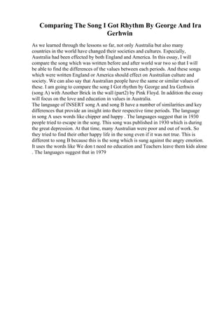 Comparing The Song I Got Rhythm By George And Ira
Gerhwin
As we learned through the lessons so far, not only Australia but also many
countries in the world have changed their societies and cultures. Especially,
Australia had been effected by both England and America. In this essay, I will
compare the song which was written before and after world war two so that I will
be able to find the differences of the values between each periods. And these songs
which were written England or America should effect on Australian culture and
society. We can also say that Australian people have the same or similar values of
these. I am going to compare the song I Got rhythm by George and Ira Gerhwin
(song A) with Another Brick in the wall (part2) by Pink Floyd. In addition the essay
will focus on the love and education in values in Australia.
The language of INSERT song A and song B have a number of similarities and key
differences that provide an insight into their respective time periods. The language
in song A uses words like chipper and happy . The languages suggest that in 1930
people tried to escape in the song. This song was published in 1930 which is during
the great depression. At that time, many Australian were poor and out of work. So
they tried to find their other happy life in the song even if it was not true. This is
different to song B because this is the song which is sung against the angry emotion.
It uses the words like We don t need no education and Teachers leave them kids alone
. The languages suggest that in 1979
 