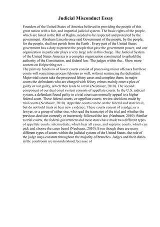 Judicial Misconduct Essay
Founders of the United States of America believed in providing the people of this
great nation with a fair, and impartial judicial system. The basic rights of the people,
which are listed in the Bill of Rights, needed to be respected and protected by the
government. Abraham Lincoln once said Government of the people, by the people,
for the people, shall not perish from the Earth . Every part of the United States
government has a duty to protect the people that gave the government power, and one
organization in particular plays a very large role in this charge. The Judicial System
of the United States America is a complex organization constructed to uphold the
authority of the Constitution, and federal law. The judges within the... Show more
content on Helpwriting.net ...
The primary functions of lower courts consist of processing minor offenses but these
courts will sometimes process felonies as well, without sentencing the defendant.
Major trial courts take the processed felony cases and complete them; in major
courts the defendants who are charged with felony crimes mainly enter a plea of
guilty or not guilty, which then leads to a trial (Neubauer, 2010). The second
component of our dual court system consists of appellate courts. In the U.S. judicial
system, a defendant found guilty in a trial court can normally appeal to a higher
federal court. These federal courts, or appellate courts, review decisions made by
trial courts (Neubauer, 2010). Appellate courts can be on the federal and state level,
but do not hold trials or hear new evidence. These courts consist of a judge, or a
lawyer, or a group of either one, who read the transcript of the trial and whether the
previous decision correctly or incorrectly followed the law (Neubauer, 2010). Similar
to trial courts, the federal government and most states have made two different types
of appellate courts: intermediate, which hear all cases, and supreme courts, which can
pick and choose the cases heard (Neubauer, 2010). Even though there are many
different types of courts within the judicial system of the United States, the role of
the judge stays constant throughout the majority of branches. Judges and their duties
in the courtroom are misunderstood, because of
 