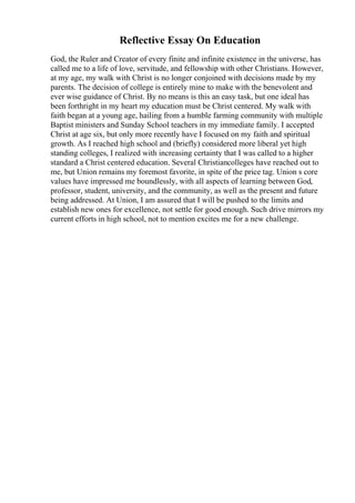 Reflective Essay On Education
God, the Ruler and Creator of every finite and infinite existence in the universe, has
called me to a life of love, servitude, and fellowship with other Christians. However,
at my age, my walk with Christ is no longer conjoined with decisions made by my
parents. The decision of college is entirely mine to make with the benevolent and
ever wise guidance of Christ. By no means is this an easy task, but one ideal has
been forthright in my heart my education must be Christ centered. My walk with
faith began at a young age, hailing from a humble farming community with multiple
Baptist ministers and Sunday School teachers in my immediate family. I accepted
Christ at age six, but only more recently have I focused on my faith and spiritual
growth. As I reached high school and (briefly) considered more liberal yet high
standing colleges, I realized with increasing certainty that I was called to a higher
standard a Christ centered education. Several Christiancolleges have reached out to
me, but Union remains my foremost favorite, in spite of the price tag. Union s core
values have impressed me boundlessly, with all aspects of learning between God,
professor, student, university, and the community, as well as the present and future
being addressed. At Union, I am assured that I will be pushed to the limits and
establish new ones for excellence, not settle for good enough. Such drive mirrors my
current efforts in high school, not to mention excites me for a new challenge.
 