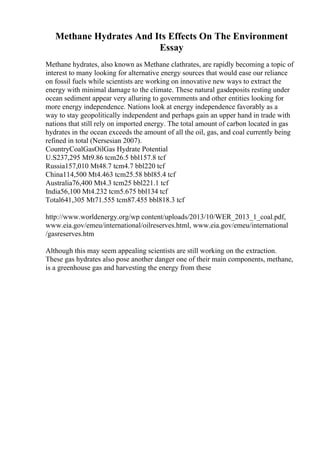Methane Hydrates And Its Effects On The Environment
Essay
Methane hydrates, also known as Methane clathrates, are rapidly becoming a topic of
interest to many looking for alternative energy sources that would ease our reliance
on fossil fuels while scientists are working on innovative new ways to extract the
energy with minimal damage to the climate. These natural gasdeposits resting under
ocean sediment appear very alluring to governments and other entities looking for
more energy independence. Nations look at energy independence favorably as a
way to stay geopolitically independent and perhaps gain an upper hand in trade with
nations that still rely on imported energy. The total amount of carbon located in gas
hydrates in the ocean exceeds the amount of all the oil, gas, and coal currently being
refined in total (Nersesian 2007).
CountryCoalGasOilGas Hydrate Potential
U.S237,295 Mt9.86 tcm26.5 bbl157.8 tcf
Russia157,010 Mt48.7 tcm4.7 bbl220 tcf
China114,500 Mt4.463 tcm25.58 bbl85.4 tcf
Australia76,400 Mt4.3 tcm25 bbl221.1 tcf
India56,100 Mt4.232 tcm5.675 bbl134 tcf
Total641,305 Mt71.555 tcm87.455 bbl818.3 tcf
http://www.worldenergy.org/wp content/uploads/2013/10/WER_2013_1_coal.pdf,
www.eia.gov/emeu/international/oilreserves.html, www.eia.gov/emeu/international
/gasreserves.htm
Although this may seem appealing scientists are still working on the extraction.
These gas hydrates also pose another danger one of their main components, methane,
is a greenhouse gas and harvesting the energy from these
 