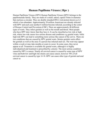 Human Papilloma Viruses ( Hpv )
Human Papilloma Viruses (HPV) Human Papilloma Viruses (HPV) belongs to the
papillomarade family. They are made of a small, naked, capsid 55mm in diameter
that encloses a circular. They are double stranded DNA viral protein known as L2
which is less abundant. Approximately 20 million Americans are already infected
with HPV and each year another 6 million become infected, according to the center
of Disease Control and Prevention (CDC). There are approximately 40 different
types of warts. They infect genitals as well as the mouth and throat. Most people
who have HPV don t know that they have it. It can be classified as low risk or high
risk, where low risk causes less serious disease and conditions e.g genital warts, while
high risk HPV can lead to something more serious like cancer of the cervix. There are
two conditions that are caused by HPV genital warts. Strains genitals warts affect
the genitals as well as the anus if a person has infected anal sex. The wart may appear
within a week or may take months or years to occur. In some cases, they never
appear at all. Treatment is available for genital warts, although it is highly
individualized and treatment is prescribed by a doctor. The most serious condition
caused by HPV is cancer. Nearly all cervical cancer is caused by some type of HPV
virus and both low and high risk strains can cause cancer, however 70% of all
cervical cancer is caused by type 16 18. HPV can cause other type of genital and anal
cancer as
 