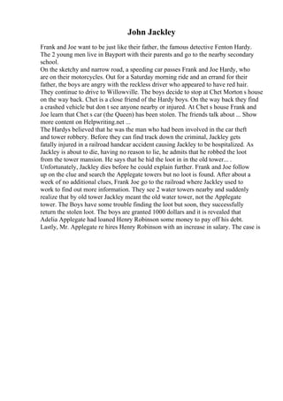 John Jackley
Frank and Joe want to be just like their father, the famous detective Fenton Hardy.
The 2 young men live in Bayport with their parents and go to the nearby secondary
school.
On the sketchy and narrow road, a speeding car passes Frank and Joe Hardy, who
are on their motorcycles. Out for a Saturday morning ride and an errand for their
father, the boys are angry with the reckless driver who appeared to have red hair.
They continue to drive to Willowville. The boys decide to stop at Chet Morton s house
on the way back. Chet is a close friend of the Hardy boys. On the way back they find
a crashed vehicle but don t see anyone nearby or injured. At Chet s house Frank and
Joe learn that Chet s car (the Queen) has been stolen. The friends talk about ... Show
more content on Helpwriting.net ...
The Hardys believed that he was the man who had been involved in the car theft
and tower robbery. Before they can find track down the criminal, Jackley gets
fatally injured in a railroad handcar accident causing Jackley to be hospitalized. As
Jackley is about to die, having no reason to lie, he admits that he robbed the loot
from the tower mansion. He says that he hid the loot in in the old tower... .
Unfortunately, Jackley dies before he could explain further. Frank and Joe follow
up on the clue and search the Applegate towers but no loot is found. After about a
week of no additional clues, Frank Joe go to the railroad where Jackley used to
work to find out more information. They see 2 water towers nearby and suddenly
realize that by old tower Jackley meant the old water tower, not the Applegate
tower. The Boys have some trouble finding the loot but soon, they successfully
return the stolen loot. The boys are granted 1000 dollars and it is revealed that
Adelia Applegate had loaned Henry Robinson some money to pay off his debt.
Lastly, Mr. Applegate re hires Henry Robinson with an increase in salary. The case is
 