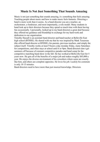 Music Is Not Just Something That Sounds Amazing
Music is not just something that sounds amazing, it s something that feels amazing.
Teaching people about music and how to make music feels fantastic. Directing a
band is more work than it seems. As a band director you are a teacher, an
orchestrator, a fundraiser, and most importantly, a role model. Many students in
band look up to their directors because they spend so much time with them having
fun occasionally. I personally, looked up to my band directors a great deal because
they offered me guidance and friendship in exchange for my hard work and
dedication to our organization.
Timothy Hassall is an assistant band director and band teacher at Belleville East
high school (BTHSE). He shared with me that he was inspired by Mark Tessereau
(the official band director at BTHSE), his parents, previous teachers, and simply the
subject itself. Timothy works at least 9 hours a day monday friday, many Saturdays
for competitions, and often stays at school until 6 or 9pm. Band directors don t get
summers off because of constant competitive parades and band camp for the
competitive marching band show in the fall. He has worked at Belleville East for 5
years now. He gets all of the benefits of a major job and makes roughly $45,000 a
year. He enjoys the diverse environment of his coworkers where some are exactly
like him, and others are complete opposites. He loves his job. Luckily his commute
is only 10 15 minutes.
Band directors need to have more than just musical knowledge. Directors
 