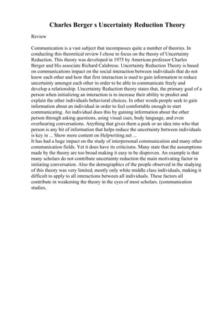 Charles Berger s Uncertainty Reduction Theory
Review
Communication is a vast subject that incompasses quite a number of theories. In
conducting this theoretical review I chose to focus on the theory of Uncertainty
Reduction. This theory was developed in 1975 by American professor Charles
Berger and His associate Richard Calabrese. Uncertainty Reduction Theory is based
on communications impact on the social interaction between individuals that do not
know each other and how that first interaction is used to gain information to reduce
uncertainty amongst each other in order to be able to communicate freely and
develop a relationship. Uncertainty Reduction theory states that, the primary goal of a
person when initializing an interaction is to increase their ability to predict and
explain the other individuals behavioral choices. In other words people seek to gain
information about an individual in order to feel comfortable enough to start
communicating. An individual does this by gaining information about the other
person through asking questions, using visual cues, body language, and even
overhearing conversations. Anything that gives them a peek or an idea into who that
person is any bit of information that helps reduce the uncertainty between individuals
is key in ... Show more content on Helpwriting.net ...
It has had a huge impact on the study of interpersonal communication and many other
communication fields. Yet it does have its criticisms. Many state that the assumptions
made by the theory are too broad making it easy to be disproven. An example is that
many scholars do not contribute uncertainty reduction the main motivating factor in
initiating conversation. Also the demographics of the people observed in the studying
of this theory was very limited, mostly only white middle class individuals, making it
difficult to apply to all interactions between all individuals. These factors all
contribute in weakening the theory in the eyes of most scholars. (communication
studies,
 