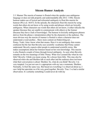 Sitcom Humor Analysis
3.3. Manner The maxim of manner is flouted when the speaker uses ambiguous
language or does not talk properly and understandably (Hu 2012: 1188). Sitcom
humour makes use of lexical and referential ambiguity to flout this maxim for
humour (Wu n.d.: 66/67). In the episode, the characters flout this maxim by using
words that others do not know or by using words and phrases which are lexically
ambiguous. When characters use words that others do not know, it either ridicules the
speaker (because they are unable to communicate with others) or the listener
(because they have a lack of knowledge). The humour in lexically ambiguous phrases
derives from the phrase s interpretation either by the characters or the audience. The
most obvious way the maxim of manner is flouted is when a character does not
understand a word another... Show more content on Helpwriting.net ...
Penny: Yeah, I don t know what that means. Here it is not ambiguity that creates
confusion but the fact that Beverly uses scientific vocabulary that Penny cannot
understand. Beverly expects other people to understand scientific terms. She
makes assumptions about her listeners based on her own knowledge. This maxim
is also flouted a couple of times through lexical ambiguity. As seen when Beverly
remarks on the two meanings of little: Penny: What was Leonard like when he was
little? Beverly: I think you mean young. He s always been little. This may also be
observed when she and Sheldon talk to each other and the audience does not know
what their conversation is about: Sheldon: So, what do you think? Beverly: I m
very tempted. I m just not sure it s appropriate with my son s roommate. Sheldon:
Normally, I d feel the same way. But based on everything I ve observed about us, I
can t help but speculate we d be very good together. Beverly: True. I ve had a similar
observation. It s certainly something I could never do with my
 