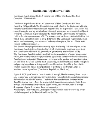 Dominican Republic vs. Haiti
Dominican Republic and Haiti: A Comparison of How One Island Has Two
Complete Different Ends
Dominican Republic and Haiti: A Comparison of How One Island Has Two
Complete Different Ends The Hispaniola is a small island in the Caribbean which is
currently composed by the Dominican Republic and the Republic of Haiti. These two
countries despite sharing an island and historical institutions are completely different.
While the Dominican Republic enjoys the beauty of the Caribbean and its weather,
Haiti suffers the consequences of it. These two countries share certain similarities, but
within these similarities there is a big difference. The Dominican Republic and Haiti
have a similar economy, environment, and education system, but in ... Show more
content on Helpwriting.net ...
The rates of unemployment are extremely high, that is why Haitians migrate to the
Dominican Republic to perform the lowest job positions at a minimum wage jobs
that Dominicans will never do. (Minority Rights Group International, 2008)
The Dominican Republic gets its wealth from the exportation of sugar, tobacco and
coffee, but recently they have grown in the agriculture and telecommunications field.
Another important part of this country s economy is the tourism and remittances that
are sent from the US or Europe. Haiti s economy, on the other hand, due to corruption
and poverty hasn t been able to grow like the Dominican Republic s. Part of this
country s economy beside the exportation of clothing to the United States, is
remittances and agriculture (Dominican Republic vs. Haiti, n.d).
Figure 1. GDP per Capita in Latin America Although, Haiti s economy hasn t been
able to grow due to poverty and corruption, their vulnerability to natural disasters and
deforestation has also influenced. The border between Haiti and the Dominican
Republic is what best reflects the amount of deforestation occurring in Haiti. Even
though, they share the same climate, ocean access, and location, there is a huge
divergence of growth between these two countries.
According to Diamond (2005), the rapid deforestation in Haiti is caused by lower
rainfall compared to the Dominican Republic. The
 
