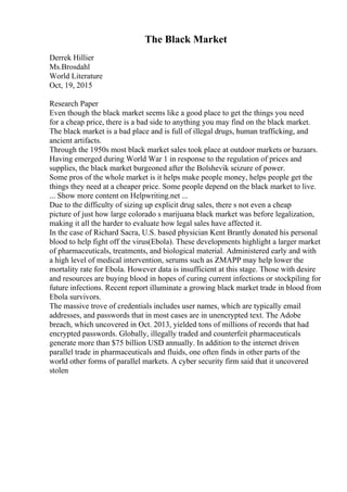 The Black Market
Derrek Hillier
Ms.Brosdahl
World Literature
Oct, 19, 2015
Research Paper
Even though the black market seems like a good place to get the things you need
for a cheap price, there is a bad side to anything you may find on the black market.
The black market is a bad place and is full of illegal drugs, human trafficking, and
ancient artifacts.
Through the 1950s most black market sales took place at outdoor markets or bazaars.
Having emerged during World War 1 in response to the regulation of prices and
supplies, the black market burgeoned after the Bolshevik seizure of power.
Some pros of the whole market is it helps make people money, helps people get the
things they need at a cheaper price. Some people depend on the black market to live.
... Show more content on Helpwriting.net ...
Due to the difficulty of sizing up explicit drug sales, there s not even a cheap
picture of just how large colorado s marijuana black market was before legalization,
making it all the harder to evaluate how legal sales have affected it.
In the case of Richard Sacra, U.S. based physician Kent Brantly donated his personal
blood to help fight off the virus(Ebola). These developments highlight a larger market
of pharmaceuticals, treatments, and biological material. Administered early and with
a high level of medical intervention, serums such as ZMAPP may help lower the
mortality rate for Ebola. However data is insufficient at this stage. Those with desire
and resources are buying blood in hopes of curing current infections or stockpiling for
future infections. Recent report illuminate a growing black market trade in blood from
Ebola survivors.
The massive trove of credentials includes user names, which are typically email
addresses, and passwords that in most cases are in unencrypted text. The Adobe
breach, which uncovered in Oct. 2013, yielded tons of millions of records that had
encrypted passwords. Globally, illegally traded and counterfeit pharmaceuticals
generate more than $75 billion USD annually. In addition to the internet driven
parallel trade in pharmaceuticals and fluids, one often finds in other parts of the
world other forms of parallel markets. A cyber security firm said that it uncovered
stolen
 