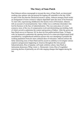 The Story of Sam Patch
Paul Johnson utilizes monograph to recount the story of Sam Patch, an intoxicated
working class spinner who got praised for leaping off waterfalls in the late 1820s.
In spite of the fact that the chronicled record is spotty, Johnson arranges Patch inside
an arrangement of more extensive subjects dependent upon the areas of his bounced.
To start with, experiencing childhood in the factory town of Pawtucket, Johnson
tells an account of seized patriarchy: Sam s father was a craftsman shoemaker who
lost his business in the face of industrialization. This was some piece of a more
extensive story of the rise of compensation work and diminishing area holding, both
of which served to undermine the control and position of fathers. After the grown up
Sam Patch moves to Paterson, NJ, he does his first public/political hops. To begin
with, he bounced to undermine the opening festival of a center privileged nature hold
assembled by a neighborhood ambitious person who was attempting to prohibit the
working population from his more cultured ideas of relaxation. Johnson utilizes the
fairly interesting story of Sam Patch and his ascent to celebrity to investigate various
expansive progressions happening in America throughout this time period.
Industrialization, Rise of popular, self made celebrity culture, Sam Patch as
Jacksonian democracy Whig vision vs. Democratic vision, Rise of wagelabor
mirroring decline of patriarchy are all wide ranging changes that happen during the
late
 