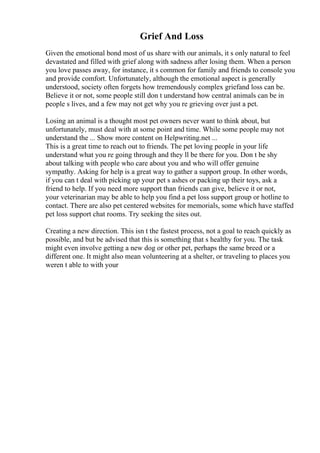 Grief And Loss
Given the emotional bond most of us share with our animals, it s only natural to feel
devastated and filled with grief along with sadness after losing them. When a person
you love passes away, for instance, it s common for family and friends to console you
and provide comfort. Unfortunately, although the emotional aspect is generally
understood, society often forgets how tremendously complex griefand loss can be.
Believe it or not, some people still don t understand how central animals can be in
people s lives, and a few may not get why you re grieving over just a pet.
Losing an animal is a thought most pet owners never want to think about, but
unfortunately, must deal with at some point and time. While some people may not
understand the ... Show more content on Helpwriting.net ...
This is a great time to reach out to friends. The pet loving people in your life
understand what you re going through and they ll be there for you. Don t be shy
about talking with people who care about you and who will offer genuine
sympathy. Asking for help is a great way to gather a support group. In other words,
if you can t deal with picking up your pet s ashes or packing up their toys, ask a
friend to help. If you need more support than friends can give, believe it or not,
your veterinarian may be able to help you find a pet loss support group or hotline to
contact. There are also pet centered websites for memorials, some which have staffed
pet loss support chat rooms. Try seeking the sites out.
Creating a new direction. This isn t the fastest process, not a goal to reach quickly as
possible, and but be advised that this is something that s healthy for you. The task
might even involve getting a new dog or other pet, perhaps the same breed or a
different one. It might also mean volunteering at a shelter, or traveling to places you
weren t able to with your
 