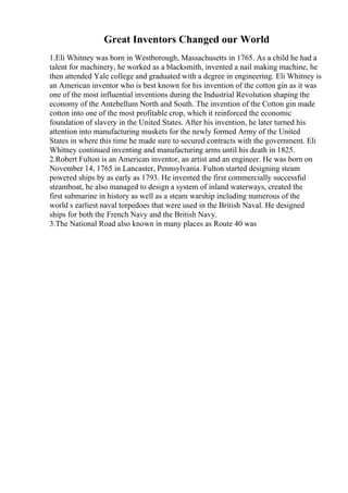 Great Inventors Changed our World
1.Eli Whitney was born in Westborough, Massachusetts in 1765. As a child he had a
talent for machinery, he worked as a blacksmith, invented a nail making machine, he
then attended Yale college and graduated with a degree in engineering. Eli Whitney is
an American inventor who is best known for his invention of the cotton gin as it was
one of the most influential inventions during the Industrial Revolution shaping the
economy of the Antebellum North and South. The invention of the Cotton gin made
cotton into one of the most profitable crop, which it reinforced the economic
foundation of slavery in the United States. After his invention, he later turned his
attention into manufacturing muskets for the newly formed Army of the United
States in where this time he made sure to secured contracts with the government. Eli
Whitney continued inventing and manufacturing arms until his death in 1825.
2.Robert Fulton is an American inventor, an artist and an engineer. He was born on
November 14, 1765 in Lancaster, Pennsylvania. Fulton started designing steam
powered ships by as early as 1793. He invented the first commercially successful
steamboat, he also managed to design a system of inland waterways, created the
first submarine in history as well as a steam warship including numerous of the
world s earliest naval torpedoes that were used in the British Naval. He designed
ships for both the French Navy and the British Navy.
3.The National Road also known in many places as Route 40 was
 