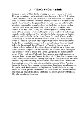 Larry The Cable Guy Analysis
Language is a powerful tool that the average person uses on a day to day basis.
There are many dialects and accents within each language in the world. Sometimes
people manipulate the way they speak in order to achieve a goal. This paper will
serve to illustrate a particular dialect that is being manipulated in order to achieve
a goal. I chose to analyze the speech of Larry the Cable Guy and will attempt to
explain the language bias he employs. Larry the Cable Guy is a famous stand up
comedian, actor, voice artist and country music artist. He is best known as a
member of the Blue Collar Comedy Tour where he performs stand up. His real
name is Daniel Lawrence Whitney, although he usually is referred to by his stage
name. He was born in Pawnee City, Nebraska. His father was raised in a farming
and cattle ranching family from Northeast Kansas. As a result, Whitney s father
became a pig farmer which is what Whitney was raised around. Then, Whitney
moved to Florida in high school where he gravitated towards people similar to his
family. This is when he first began to pick up on the Southern American English
dialect. He then attended Baptist University of America in Georgia where he
majored in drama and speech. He claims to have really picked up on the southern
dialect during his first year of college. He credits his roommate for influencing the
way he began to speak as he was from Dalton, Georgia and had a thick southern
accent. Whitney calls himself a linguist chameleon as a result of always speaking
like those that are around him (Graham Bensinger 2017). His ability to speak another
dialect well is obvious during his stand up especially. He clearly articulates a Southern
American Englishdialect during his stand up and other various roles. The Southern
English dialect is one of the most stigmatized dialects, behind African American
Vernacular English. There are many misconceptions about having a southern accent.
Those who speak Southern American English often face discrimination as many
people few it as an ignorant way to speak. It is theorized that the Southern American
English dialect originated in a large part from a mix of immigrants from the British
Isles who moved to the American
 