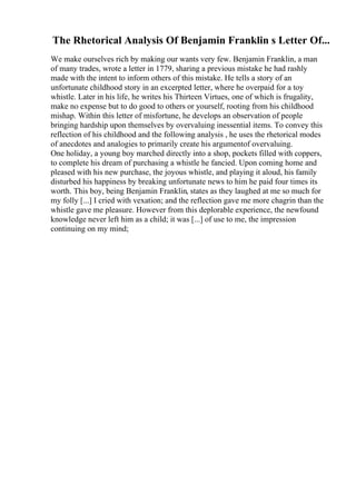 The Rhetorical Analysis Of Benjamin Franklin s Letter Of...
We make ourselves rich by making our wants very few. Benjamin Franklin, a man
of many trades, wrote a letter in 1779, sharing a previous mistake he had rashly
made with the intent to inform others of this mistake. He tells a story of an
unfortunate childhood story in an excerpted letter, where he overpaid for a toy
whistle. Later in his life, he writes his Thirteen Virtues, one of which is frugality,
make no expense but to do good to others or yourself, rooting from his childhood
mishap. Within this letter of misfortune, he develops an observation of people
bringing hardship upon themselves by overvaluing inessential items. To convey this
reflection of his childhood and the following analysis , he uses the rhetorical modes
of anecdotes and analogies to primarily create his argumentof overvaluing.
One holiday, a young boy marched directly into a shop, pockets filled with coppers,
to complete his dream of purchasing a whistle he fancied. Upon coming home and
pleased with his new purchase, the joyous whistle, and playing it aloud, his family
disturbed his happiness by breaking unfortunate news to him he paid four times its
worth. This boy, being Benjamin Franklin, states as they laughed at me so much for
my folly [...] I cried with vexation; and the reflection gave me more chagrin than the
whistle gave me pleasure. However from this deplorable experience, the newfound
knowledge never left him as a child; it was [...] of use to me, the impression
continuing on my mind;
 