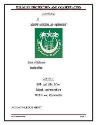 WILDLIFE PROTECTION AND CONSERVATION
Environment Law Page 1
AN ASSIGNMENT
ON
“WILDLIFE PROTECTION AND CONSERVATION”
Jamiamilliaislamia
Facultyof law
SUBMITTED BY:
NAME- syed abbas haider
Subject- environment law
BALLB (Hons.) Vith semester
ACKNOWLEDGEMENT
 