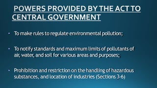 • To make rules to regulate environmentalpollution;
• To notify standards and maximum limits of pollutants of
air,water, and soil for various areas and purposes;
• Prohibition and restriction on the handling of hazardous
substances, and location of industries (Sections 3-6)