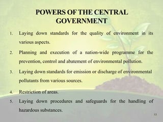 1. Laying down standards for the quality of environment in its
various aspects.
2. Planning and execution of a nation-wide programme for the
prevention, control and abatement of environmental pollution.
3. Laying down standards for emission or discharge of environmental
pollutants from various sources.
4. Restriction of areas.
5. Laying down procedures and safeguards for the handling of
hazardous substances.
12
 